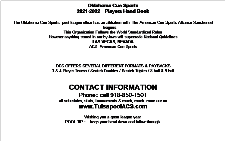 Text Box: Oklahoma Cue Sports
2021-2022    Players Hand Book

The Oklahoma Cue Sports  pool league office has an affiliation with  The American Cue Sports Alliance Sanctioned leagues.      
This Organization Follows the World Standardized Rules 
However anything stated in our by-laws will supersede National Quidelines
LAS VEGAS, NEVADA
ACS  American Cue Sports 
 


OCS OFFERS SEVERAL DIFFERENT FORMATS & PAYBACKS
3 & 4 Player Teams / Scotch Doubles / Scotch Triples / 8 ball & 9 ball


CONTACT INFORMATION 
Phone:: cell 918-850-1501
all schedules, stats, tournaments & much, much  more are on
www.TulsapoolACS.com

Wishing you a great league year  
POOL TIP ::   keep your head down and follow through  
